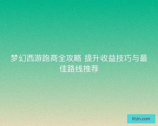 梦幻西游跑商全攻略 提升收益技巧与最佳路线推荐