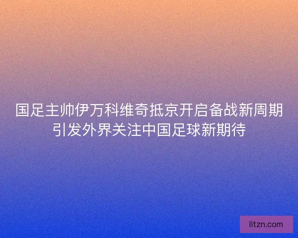 国足主帅伊万科维奇抵京开启备战新周期引发外界关注中国足球新期待