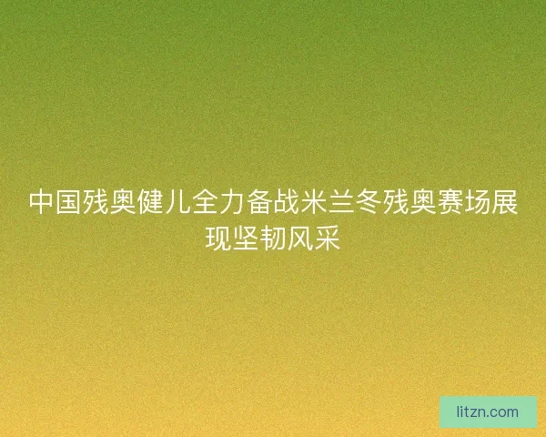 中国残奥健儿全力备战米兰冬残奥赛场展现坚韧风采