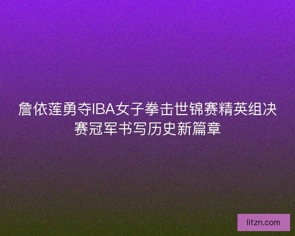 詹依莲勇夺IBA女子拳击世锦赛精英组决赛冠军书写历史新篇章