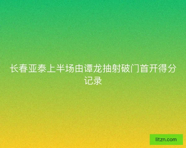 长春亚泰上半场由谭龙抽射破门首开得分记录 长春亚泰上半场由谭龙抽射破门首开得分记录