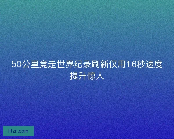 50公里竞走世界纪录刷新仅用16秒速度提升惊人 50公里竞走世界纪录刷新仅用16秒速度提升惊人