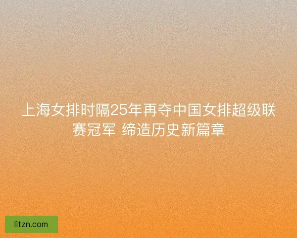 上海女排时隔25年再夺中国女排超级联赛冠军 缔造历史新篇章