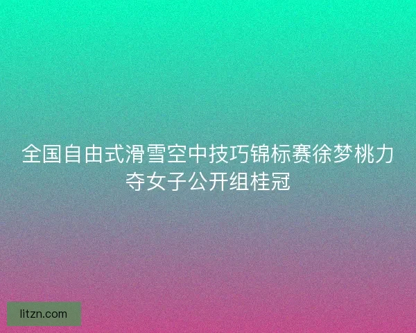 全国自由式滑雪空中技巧锦标赛徐梦桃力夺女子公开组桂冠 全国自由式滑雪空中技巧锦标赛徐梦桃力夺女子公开组桂冠