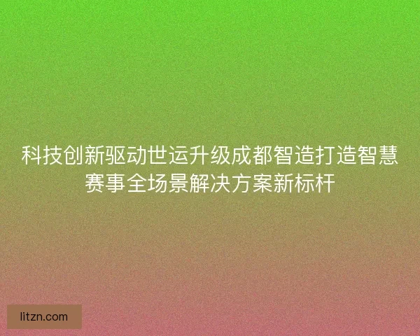 科技创新驱动世运升级成都智造打造智慧赛事全场景解决方案新标杆 科技创新驱动世运升级成都智造打造智慧赛事全场景解决方案新标杆