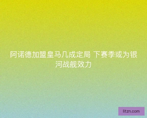 阿诺德加盟皇马几成定局 下赛季或为银河战舰效力
