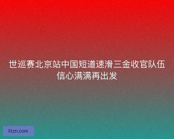 世巡赛北京站中国短道速滑三金收官队伍信心满满再出发