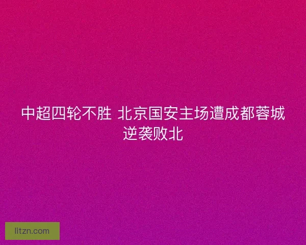 中超四轮不胜 北京国安主场遭成都蓉城逆袭败北