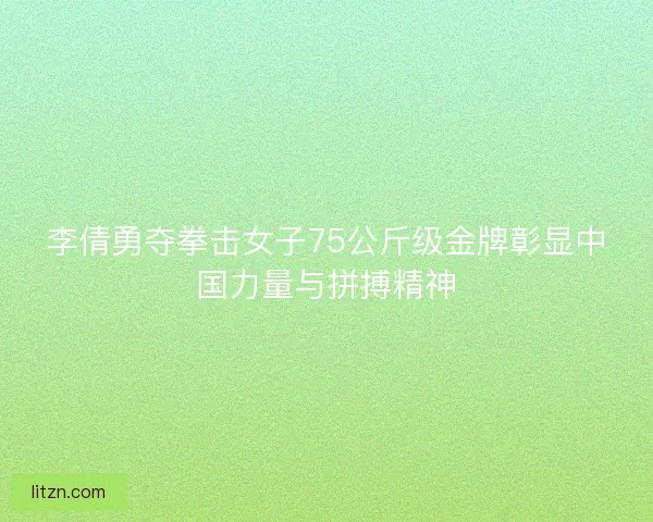 李倩勇夺拳击女子75公斤级金牌彰显中国力量与拼搏精神