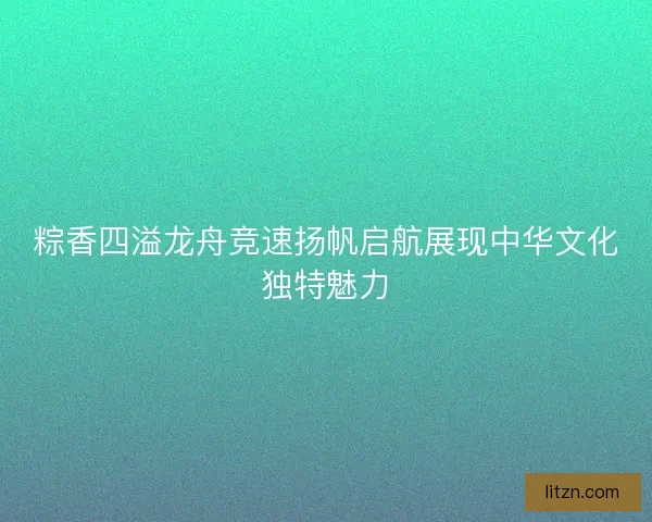 粽香四溢龙舟竞速扬帆启航展现中华文化独特魅力