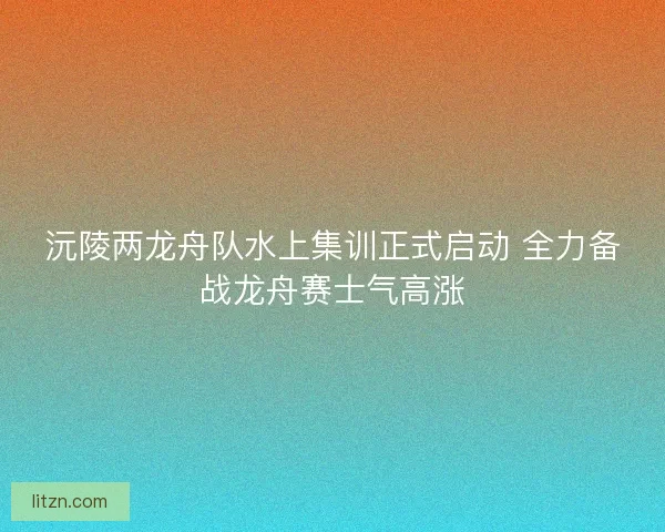 沅陵两龙舟队水上集训正式启动 全力备战龙舟赛士气高涨 沅陵两龙舟队水上集训正式启动 全力备战龙舟赛士气高涨