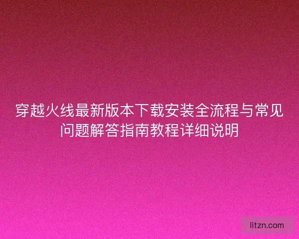 穿越火线最新版本下载安装全流程与常见问题解答指南教程详细说明 穿越火线最新版本下载安装全流程与常见问题解答指南教程详细说明