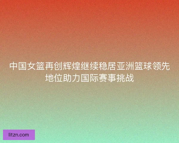 中国女篮再创辉煌继续稳居亚洲篮球领先地位助力国际赛事挑战