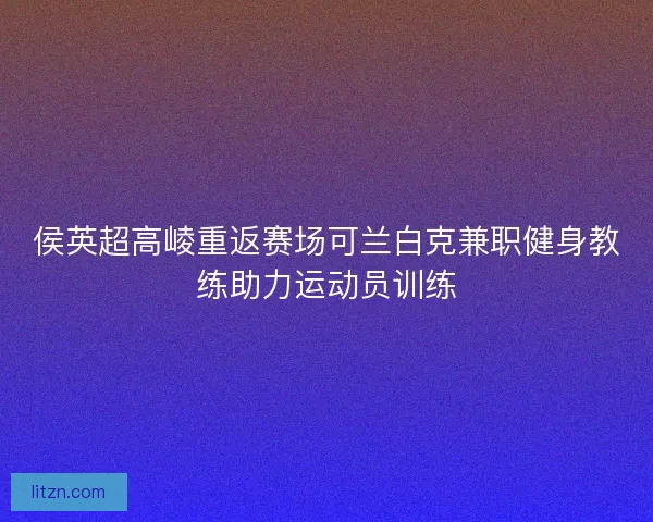 侯英超高崚重返赛场可兰白克兼职健身教练助力运动员训练 侯英超高崚重返赛场可兰白克兼职健身教练助力运动员训练