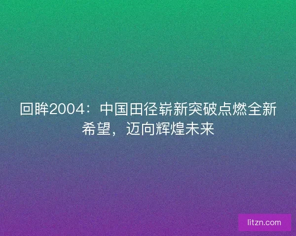回眸2004：中国田径崭新突破点燃全新希望，迈向辉煌未来