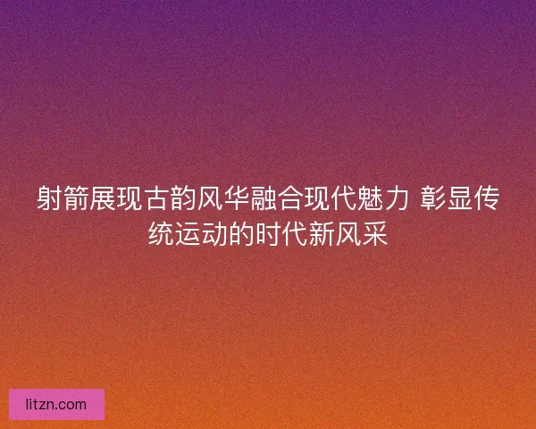 射箭展现古韵风华融合现代魅力 彰显传统运动的时代新风采