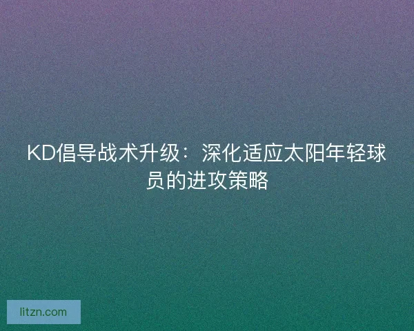 KD倡导战术升级：深化适应太阳年轻球员的进攻策略