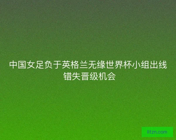 中国女足负于英格兰无缘世界杯小组出线 错失晋级机会