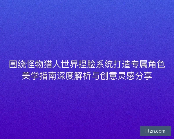 围绕怪物猎人世界捏脸系统打造专属角色美学指南深度解析与创意灵感分享 围绕怪物猎人世界捏脸系统打造专属角色美学指南深度解析与创意灵感分享