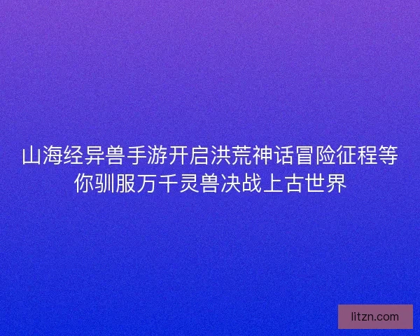 山海经异兽手游开启洪荒神话冒险征程等你驯服万千灵兽决战上古世界