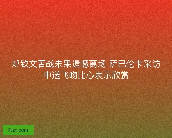 郑钦文苦战未果遗憾离场 萨巴伦卡采访中送飞吻比心表示欣赏