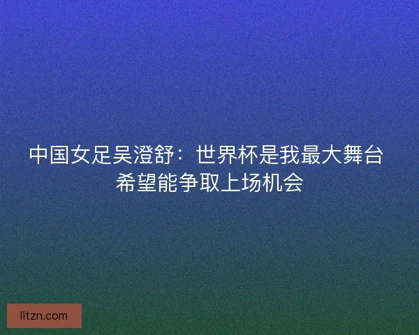 中国女足吴澄舒：世界杯是我最大舞台 希望能争取上场机会
