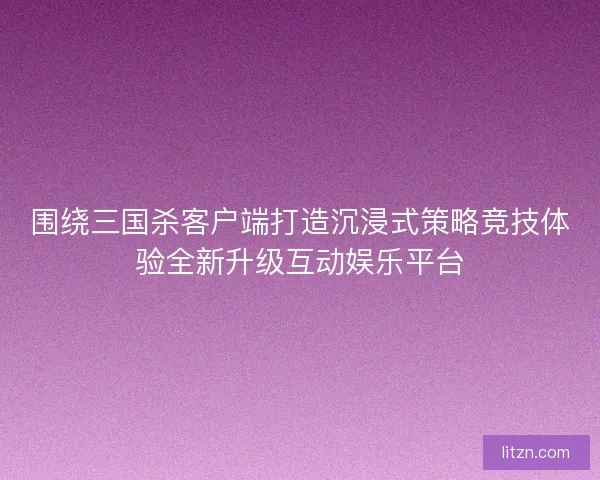 围绕三国杀客户端打造沉浸式策略竞技体验全新升级互动娱乐平台