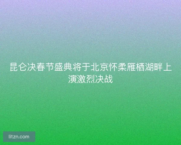 昆仑决春节盛典将于北京怀柔雁栖湖畔上演激烈决战