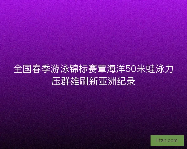 全国春季游泳锦标赛覃海洋50米蛙泳力压群雄刷新亚洲纪录 全国春季游泳锦标赛覃海洋50米蛙泳力压群雄刷新亚洲纪录