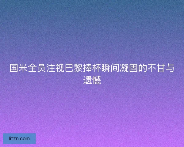 国米全员注视巴黎捧杯瞬间凝固的不甘与遗憾 国米全员注视巴黎捧杯瞬间凝固的不甘与遗憾